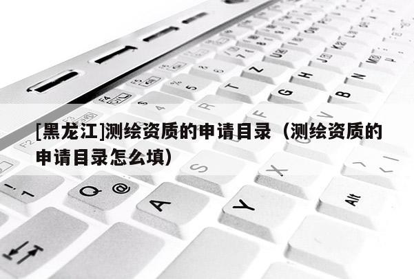 [黑龍江]測(cè)繪資質(zhì)的申請(qǐng)目錄（測(cè)繪資質(zhì)的申請(qǐng)目錄怎么填）