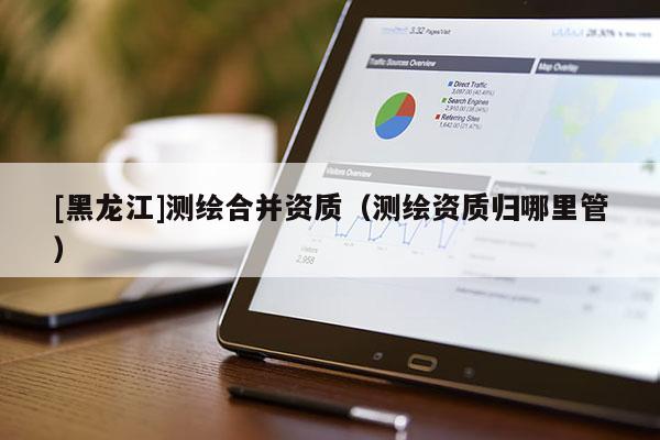 [黑龍江]測(cè)繪合并資質(zhì)（測(cè)繪資質(zhì)歸哪里管）