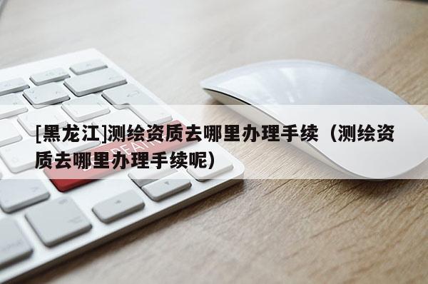 [黑龍江]測繪資質去哪里辦理手續(xù)（測繪資質去哪里辦理手續(xù)呢）