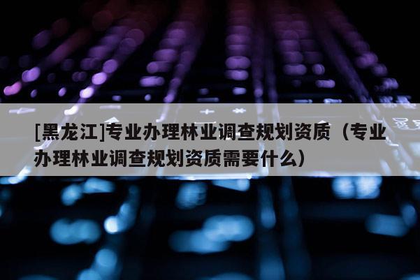 [黑龍江]專業(yè)辦理林業(yè)調查規(guī)劃資質（專業(yè)辦理林業(yè)調查規(guī)劃資質需要什么）