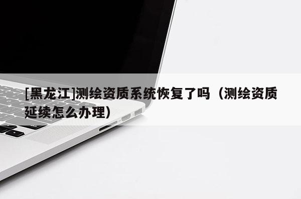 [黑龍江]測繪資質(zhì)系統(tǒng)恢復(fù)了嗎（測繪資質(zhì)延續(xù)怎么辦理）