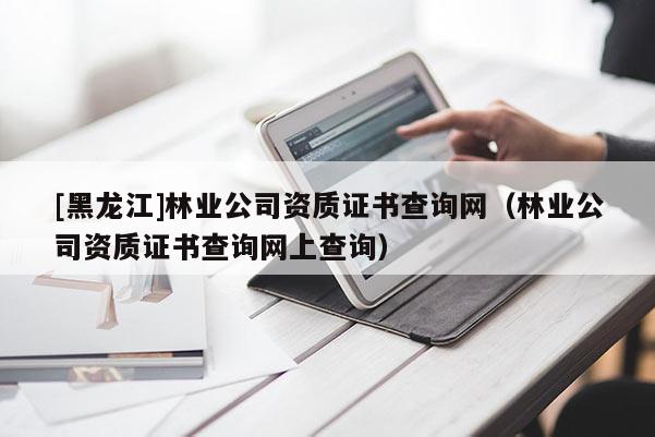 [黑龍江]林業(yè)公司資質(zhì)證書查詢網(wǎng)（林業(yè)公司資質(zhì)證書查詢網(wǎng)上查詢）