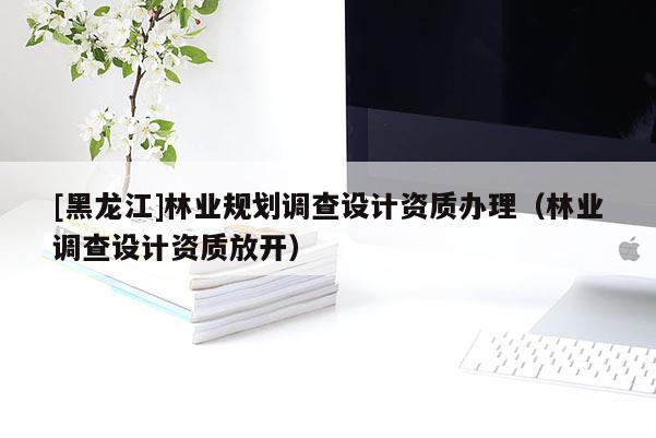 [黑龍江]林業(yè)規(guī)劃調(diào)查設(shè)計資質(zhì)辦理（林業(yè)調(diào)查設(shè)計資質(zhì)放開）