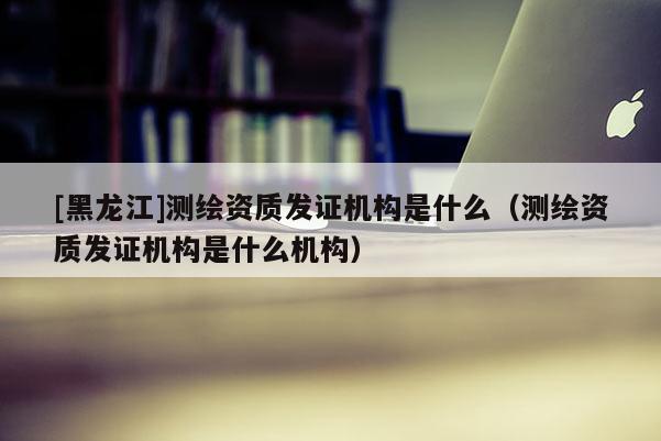 [黑龍江]測繪資質(zhì)發(fā)證機(jī)構(gòu)是什么（測繪資質(zhì)發(fā)證機(jī)構(gòu)是什么機(jī)構(gòu)）