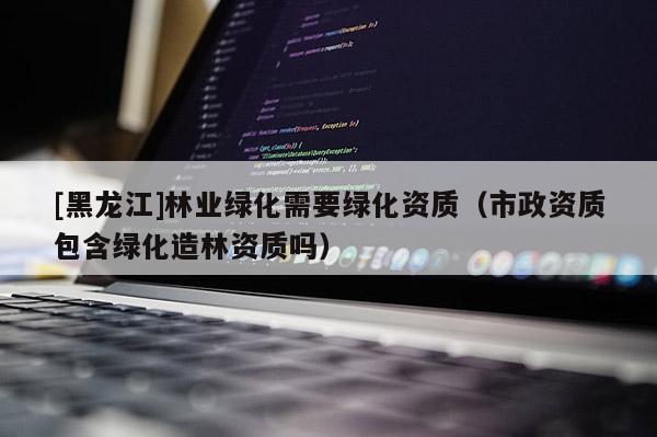 [黑龍江]林業(yè)綠化需要綠化資質(zhì)（市政資質(zhì)包含綠化造林資質(zhì)嗎）