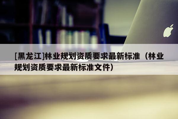 [黑龍江]林業(yè)規(guī)劃資質(zhì)要求最新標(biāo)準(zhǔn)（林業(yè)規(guī)劃資質(zhì)要求最新標(biāo)準(zhǔn)文件）