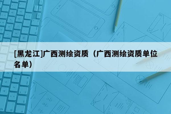 [黑龍江]廣西測繪資質（廣西測繪資質單位名單）
