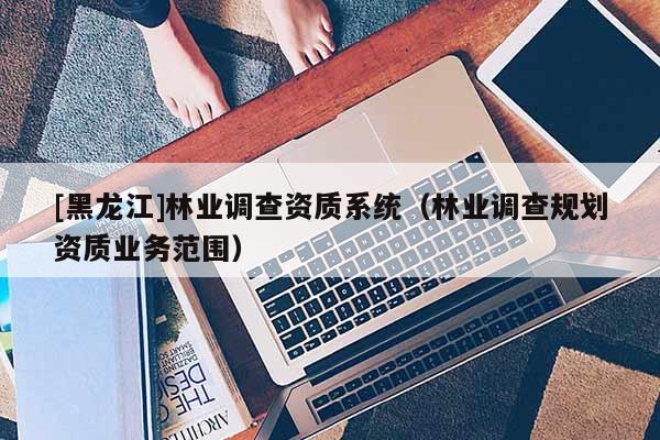 [黑龍江]林業(yè)調(diào)查資質(zhì)系統(tǒng)（林業(yè)調(diào)查規(guī)劃資質(zhì)業(yè)務(wù)范圍）