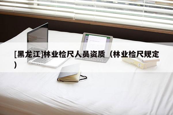 [黑龍江]林業(yè)檢尺人員資質(zhì)（林業(yè)檢尺規(guī)定）