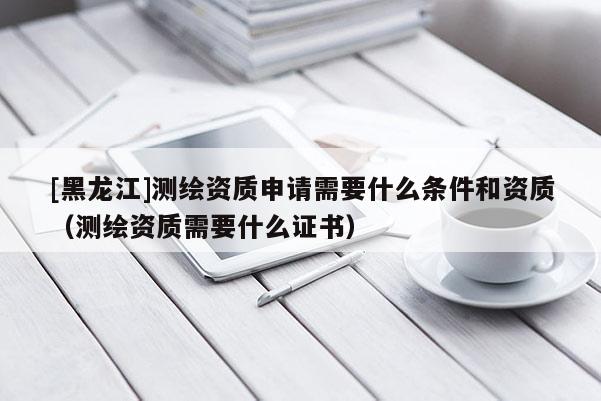 [黑龍江]測(cè)繪資質(zhì)申請(qǐng)需要什么條件和資質(zhì)（測(cè)繪資質(zhì)需要什么證書）