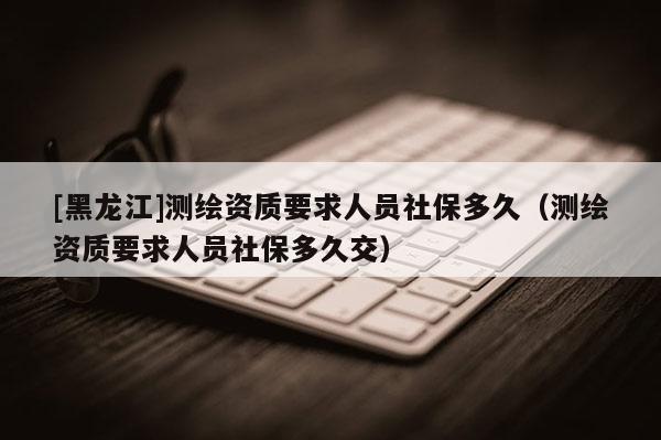 [黑龍江]測繪資質(zhì)要求人員社保多久（測繪資質(zhì)要求人員社保多久交）