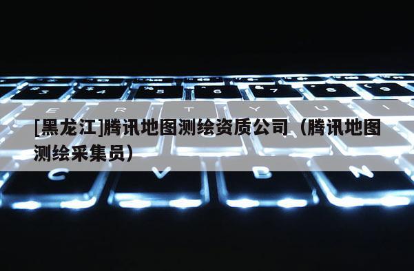[黑龍江]騰訊地圖測(cè)繪資質(zhì)公司（騰訊地圖測(cè)繪采集員）