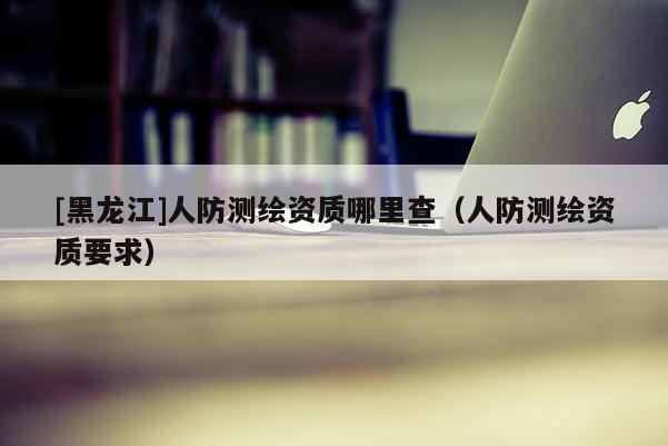 [黑龍江]人防測(cè)繪資質(zhì)哪里查（人防測(cè)繪資質(zhì)要求）