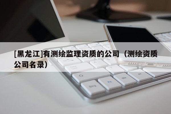 [黑龍江]有測(cè)繪監(jiān)理資質(zhì)的公司（測(cè)繪資質(zhì)公司名錄）