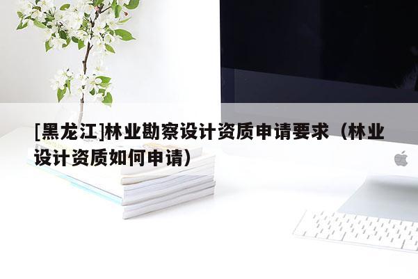 [黑龍江]林業(yè)勘察設計資質申請要求（林業(yè)設計資質如何申請）