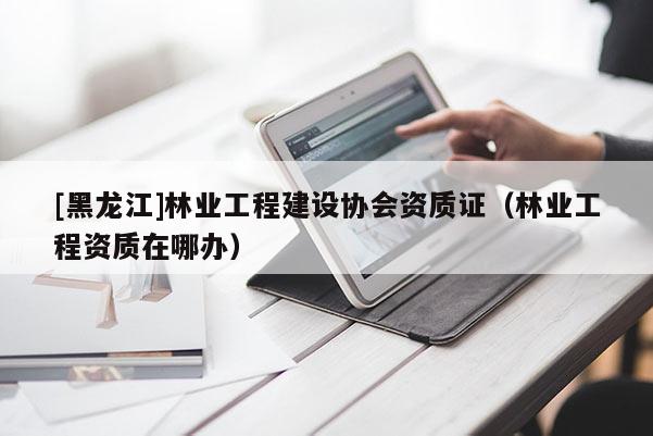 [黑龍江]林業(yè)工程建設(shè)協(xié)會資質(zhì)證（林業(yè)工程資質(zhì)在哪辦）