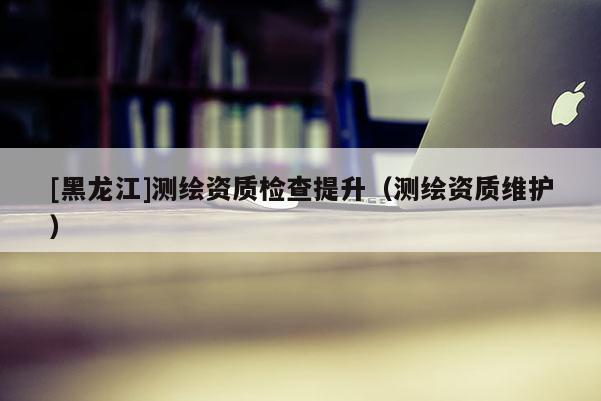 [黑龍江]測(cè)繪資質(zhì)檢查提升（測(cè)繪資質(zhì)維護(hù)）