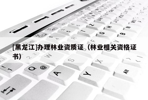 [黑龍江]辦理林業(yè)資質(zhì)證（林業(yè)相關(guān)資格證書）