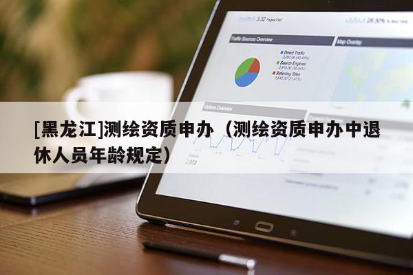 [黑龍江]測繪資質(zhì)申辦（測繪資質(zhì)申辦中退休人員年齡規(guī)定）