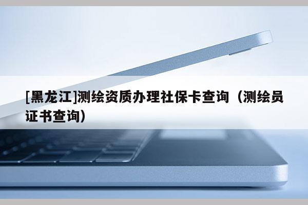 [黑龍江]測繪資質(zhì)辦理社?？ú樵儯y繪員證書查詢）