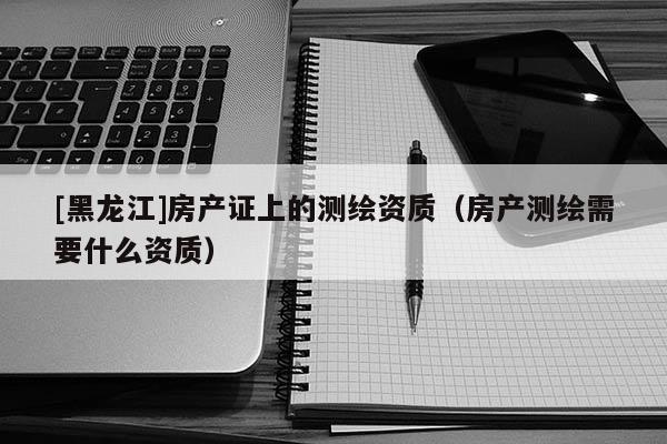 [黑龍江]房產(chǎn)證上的測(cè)繪資質(zhì)（房產(chǎn)測(cè)繪需要什么資質(zhì)）