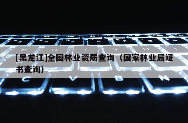 [黑龍江]全國林業(yè)資質(zhì)查詢（國家林業(yè)局證書查詢）