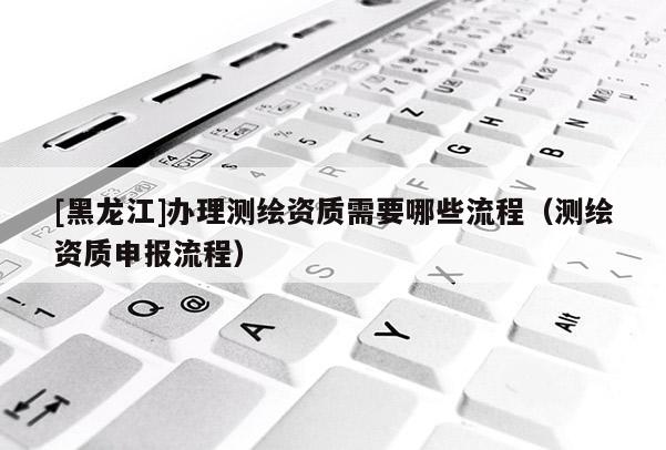 [黑龍江]辦理測繪資質(zhì)需要哪些流程（測繪資質(zhì)申報流程）