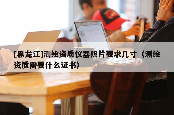 [黑龍江]測繪資質(zhì)儀器照片要求幾寸（測繪資質(zhì)需要什么證書）