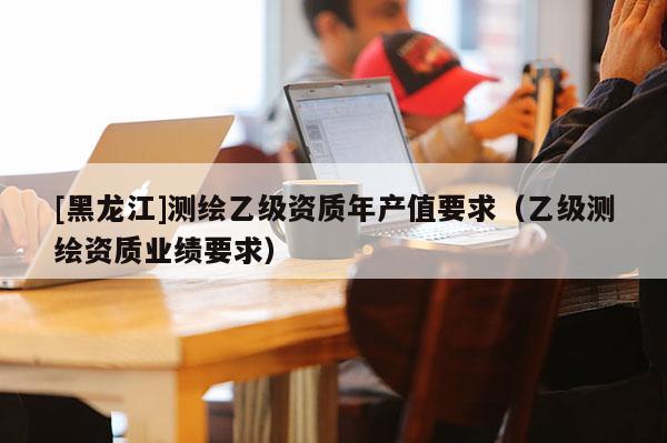 [黑龍江]測繪乙級資質(zhì)年產(chǎn)值要求（乙級測繪資質(zhì)業(yè)績要求）