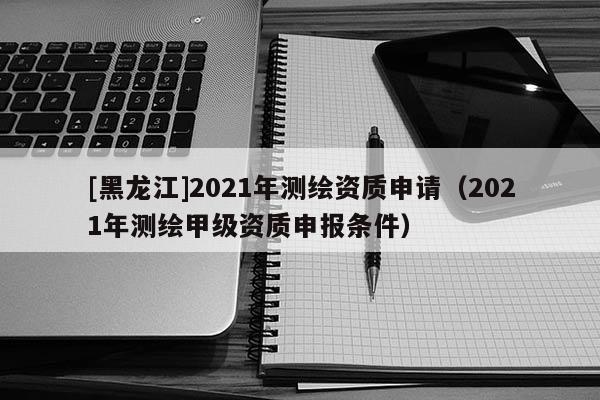 [黑龍江]2021年測繪資質(zhì)申請（2021年測繪甲級資質(zhì)申報條件）