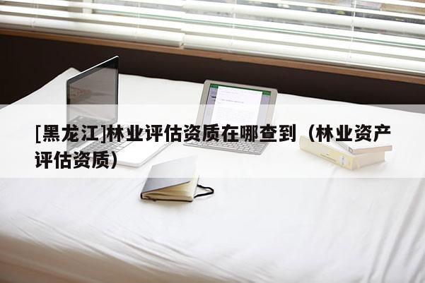[黑龍江]林業(yè)評(píng)估資質(zhì)在哪查到（林業(yè)資產(chǎn)評(píng)估資質(zhì)）