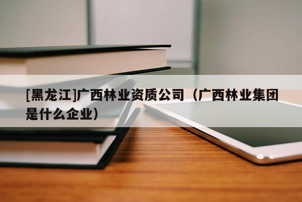[黑龍江]廣西林業(yè)資質(zhì)公司（廣西林業(yè)集團是什么企業(yè)）