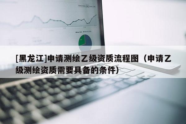 [黑龍江]申請測繪乙級資質流程圖（申請乙級測繪資質需要具備的條件）