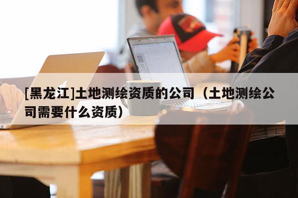 [黑龍江]土地測繪資質(zhì)的公司（土地測繪公司需要什么資質(zhì)）