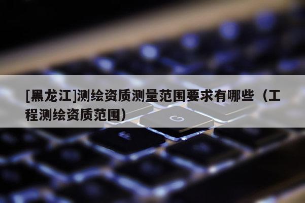 [黑龍江]測(cè)繪資質(zhì)測(cè)量范圍要求有哪些（工程測(cè)繪資質(zhì)范圍）