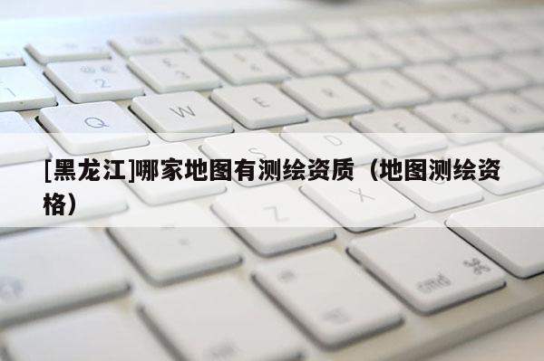 [黑龍江]哪家地圖有測(cè)繪資質(zhì)（地圖測(cè)繪資格）