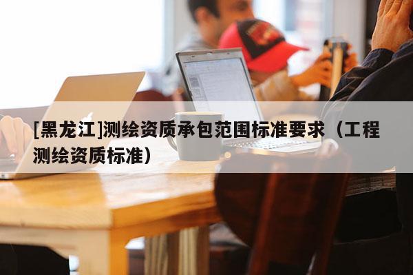 [黑龍江]測繪資質(zhì)承包范圍標(biāo)準(zhǔn)要求（工程測繪資質(zhì)標(biāo)準(zhǔn)）