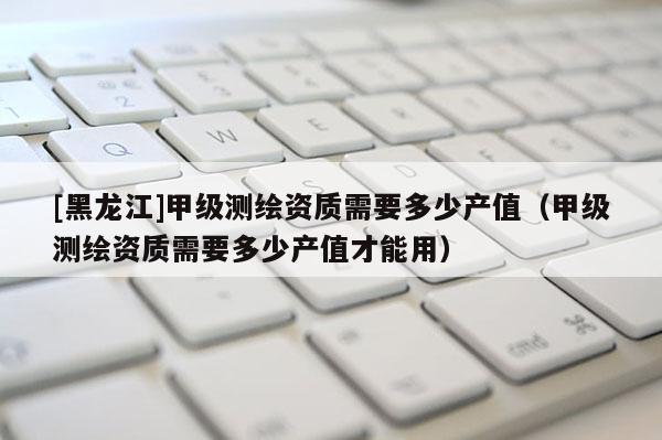 [黑龍江]甲級測繪資質(zhì)需要多少產(chǎn)值（甲級測繪資質(zhì)需要多少產(chǎn)值才能用）