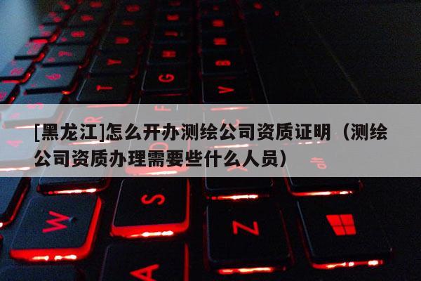 [黑龍江]怎么開(kāi)辦測(cè)繪公司資質(zhì)證明（測(cè)繪公司資質(zhì)辦理需要些什么人員）