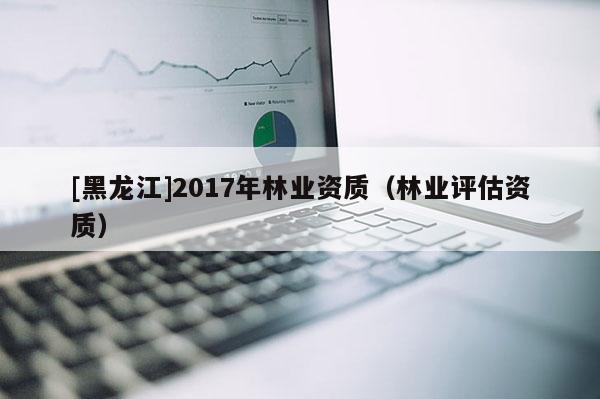 [黑龍江]2017年林業(yè)資質(zhì)（林業(yè)評估資質(zhì)）