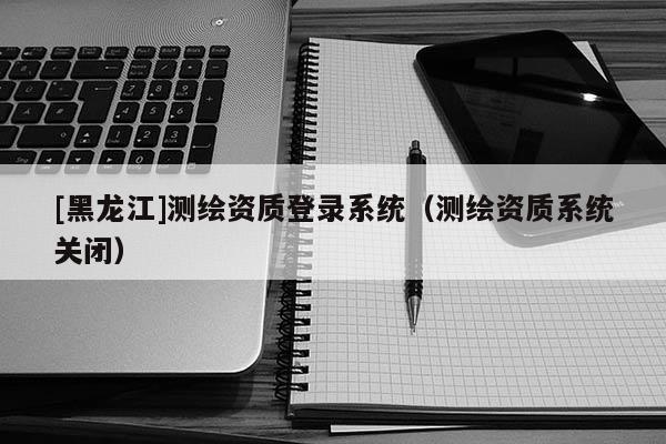 [黑龍江]測繪資質(zhì)登錄系統(tǒng)（測繪資質(zhì)系統(tǒng)關(guān)閉）