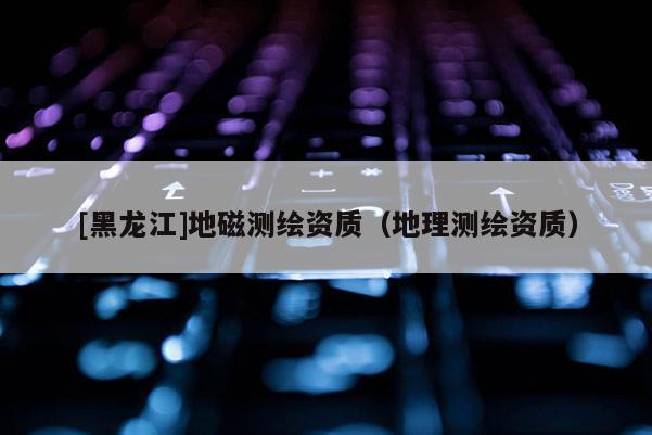 [黑龍江]地磁測(cè)繪資質(zhì)（地理測(cè)繪資質(zhì)）