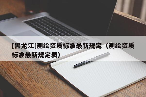 [黑龍江]測繪資質(zhì)標(biāo)準(zhǔn)最新規(guī)定（測繪資質(zhì)標(biāo)準(zhǔn)最新規(guī)定表）