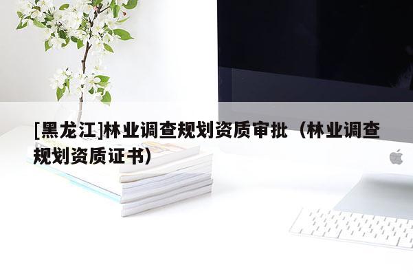 [黑龍江]林業(yè)調(diào)查規(guī)劃資質(zhì)審批（林業(yè)調(diào)查規(guī)劃資質(zhì)證書(shū)）