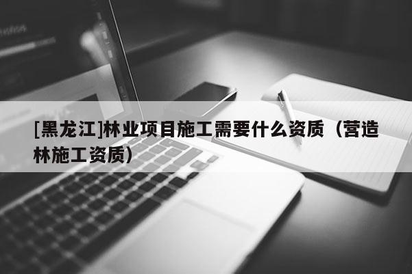 [黑龍江]林業(yè)項(xiàng)目施工需要什么資質(zhì)（營造林施工資質(zhì)）