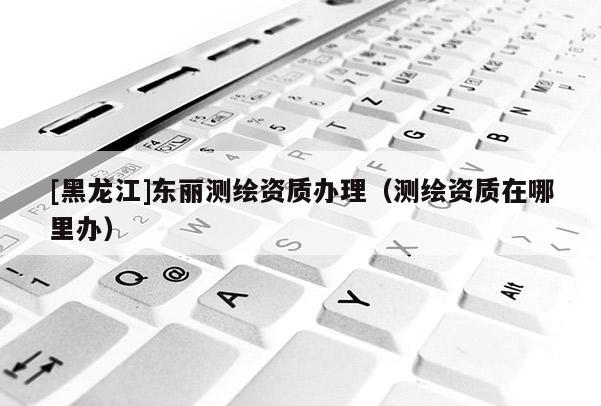 [黑龍江]東麗測繪資質(zhì)辦理（測繪資質(zhì)在哪里辦）