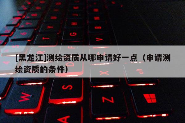 [黑龍江]測(cè)繪資質(zhì)從哪申請(qǐng)好一點(diǎn)（申請(qǐng)測(cè)繪資質(zhì)的條件）