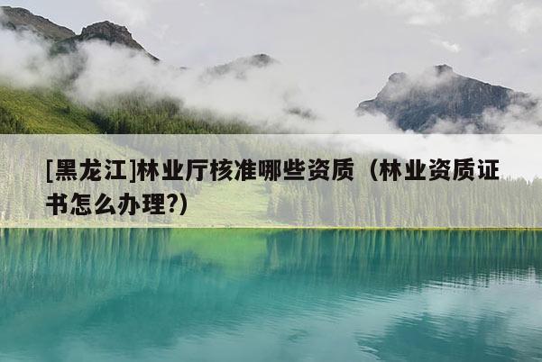 [黑龍江]林業(yè)廳核準哪些資質(zhì)（林業(yè)資質(zhì)證書怎么辦理?）