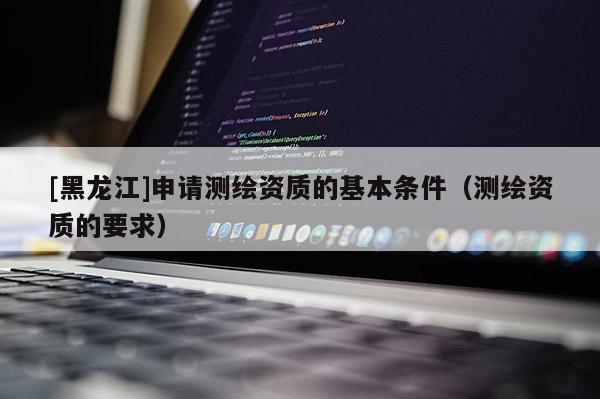 [黑龍江]申請(qǐng)測(cè)繪資質(zhì)的基本條件（測(cè)繪資質(zhì)的要求）