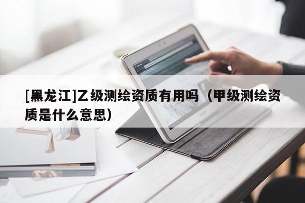[黑龍江]乙級(jí)測(cè)繪資質(zhì)有用嗎（甲級(jí)測(cè)繪資質(zhì)是什么意思）